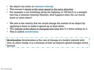 • An object can move at constant velocity.
• This means it travels at the same speed in the same direction.
• For example a car travelling along the highway at 100 km/h in a straight
line has a constant velocity. However,what happens when the car moves
faster or slows down?
• We saw in the activity that we could change the motion of an object by
applying a force to make it speed up or slow down.
• The velocity of the object is changing over time due to a force acting on it.
• This is called acceleration.
Acceleration: Acceleration is the rate of change of a body's velocity with
time. In other words, it is a measure of how an object's speed changes every
second.
Mr L. de Boer-Smit
 