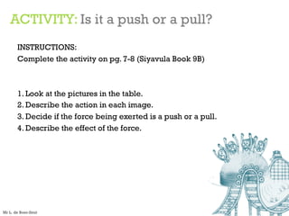 ACTIVITY: Is it a push or a pull?
INSTRUCTIONS:
Complete the activity on pg. 7-8 (Siyavula Book 9B)
1. Look at the pictures in the table.
2. Describe the action in each image.
3. Decide if the force being exerted is a push or a pull.
4. Describe the effect of the force.
Mr L. de Boer-Smit
 