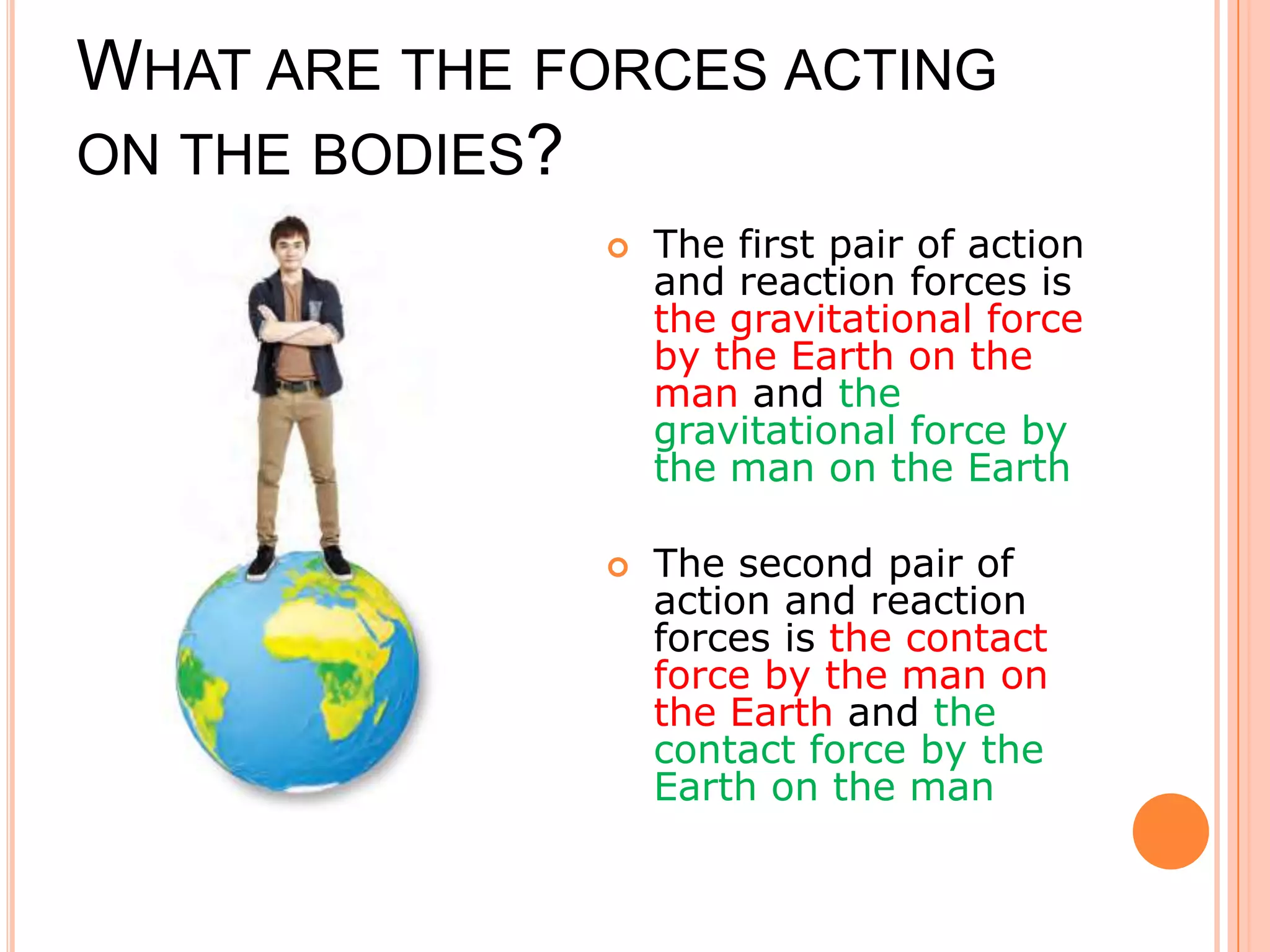 WHAT ARE THE FORCES ACTING
ON THE BODIES?
 The first pair of action
and reaction forces is
the gravitational force
by the Earth on the
man and the
gravitational force by
the man on the Earth
 The second pair of
action and reaction
forces is the contact
force by the man on
the Earth and the
contact force by the
Earth on the man
 