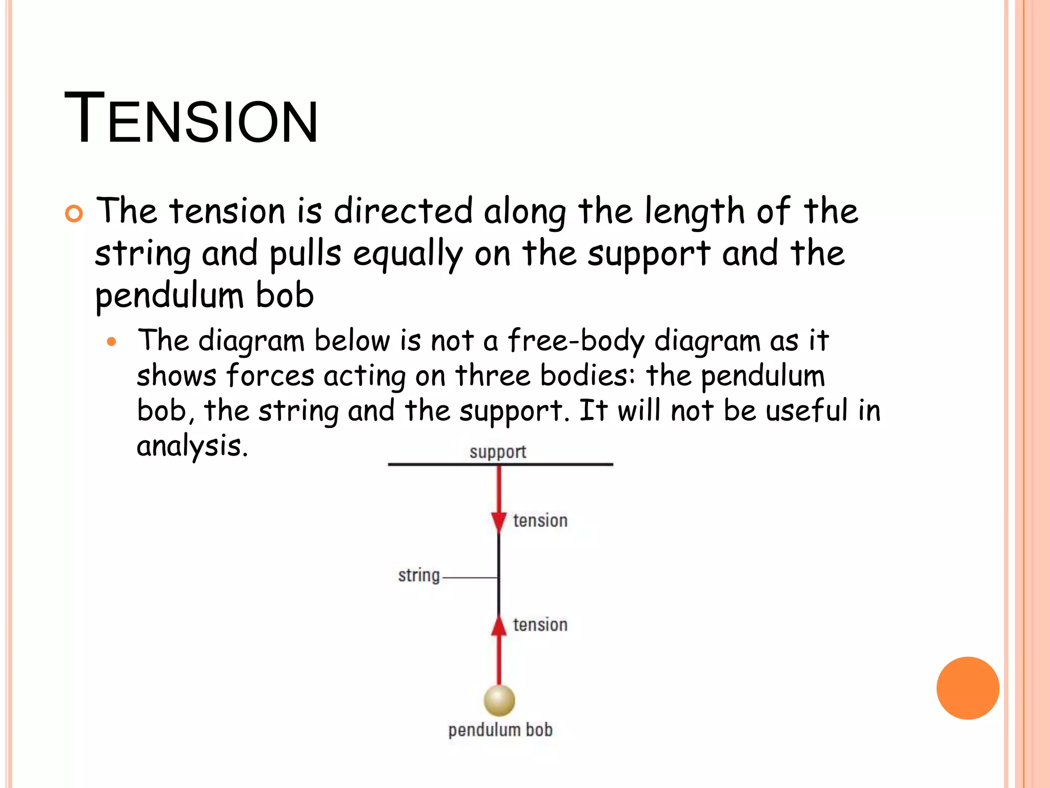 TENSION
 The tension is directed along the length of the
string and pulls equally on the support and the
pendulum bob
 The diagram below is not a free-body diagram as it
shows forces acting on three bodies: the pendulum
bob, the string and the support. It will not be useful in
analysis.
 
