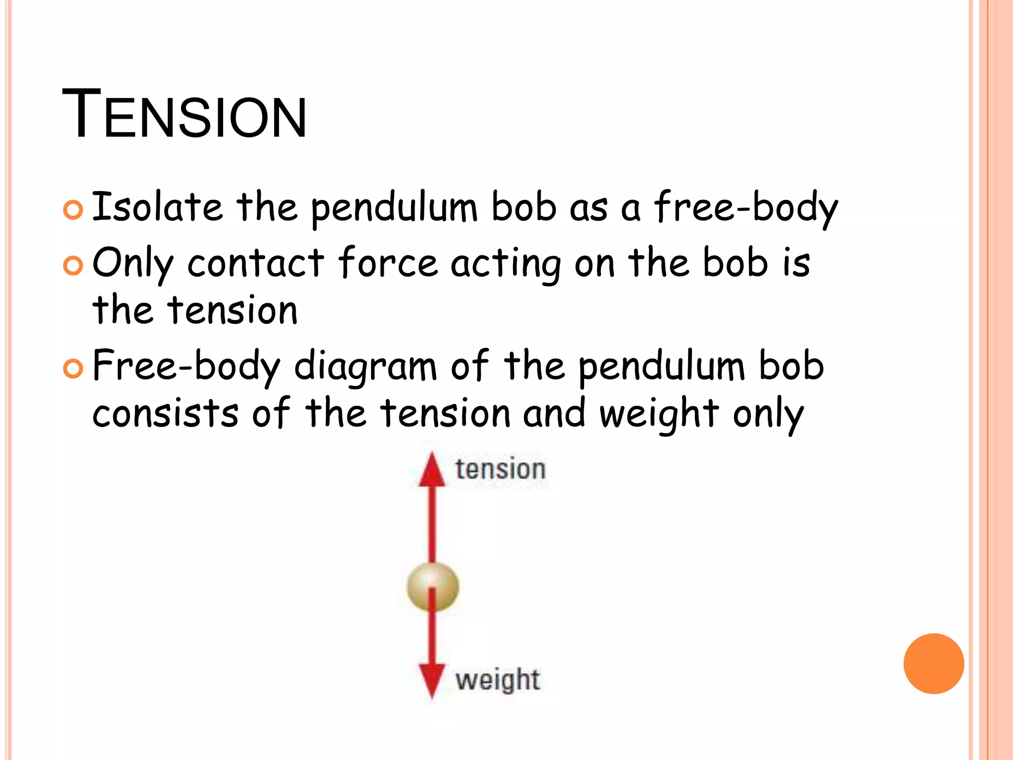 TENSION
 Isolate the pendulum bob as a free-body
 Only contact force acting on the bob is
the tension
 Free-body diagram of the pendulum bob
consists of the tension and weight only
 