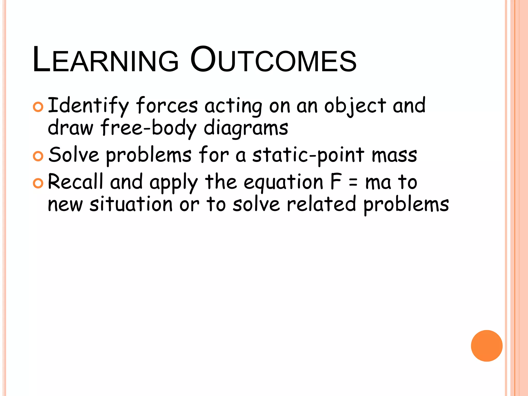 LEARNING OUTCOMES
 Identify forces acting on an object and
draw free-body diagrams
 Solve problems for a static-point mass
 Recall and apply the equation F = ma to
new situation or to solve related problems
 
