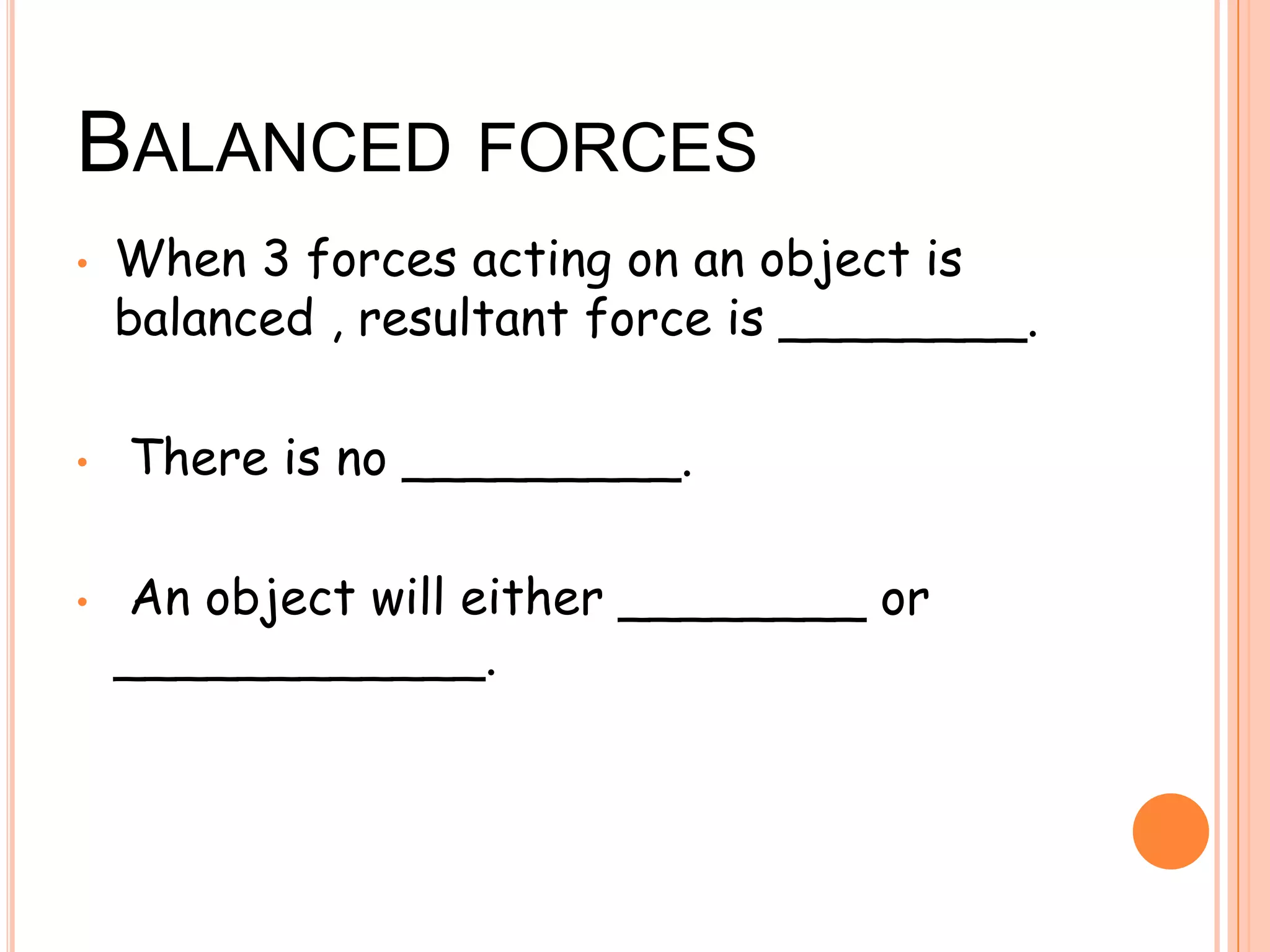 BALANCED FORCES
• When 3 forces acting on an object is
balanced , resultant force is ________.
• There is no _________.
• An object will either ________ or
____________.
 