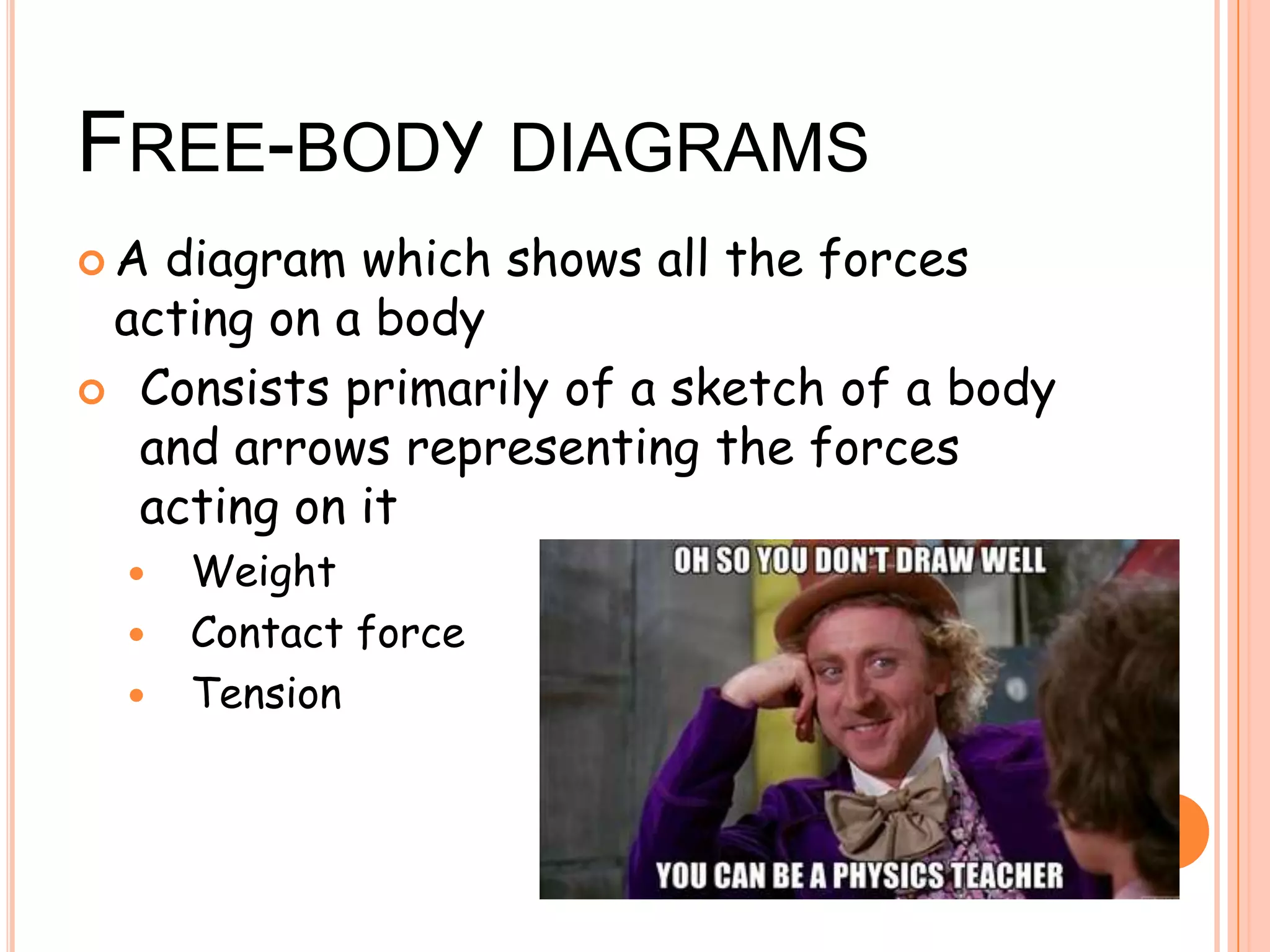 FREE-BODY DIAGRAMS
 A diagram which shows all the forces
acting on a body
 Consists primarily of a sketch of a body
and arrows representing the forces
acting on it
 Weight
 Contact force
 Tension
 