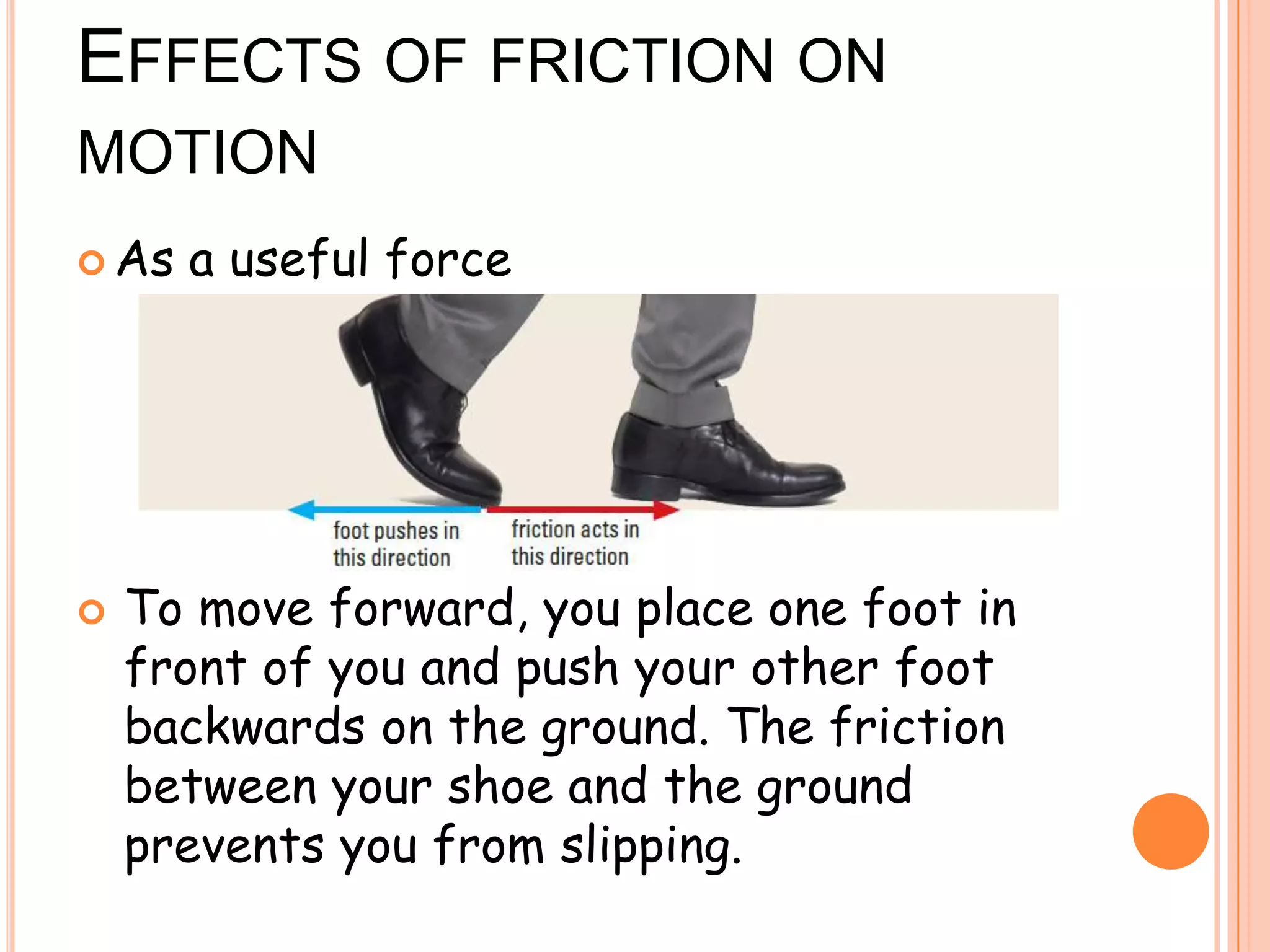 EFFECTS OF FRICTION ON
MOTION
 As a useful force
 To move forward, you place one foot in
front of you and push your other foot
backwards on the ground. The friction
between your shoe and the ground
prevents you from slipping.
 