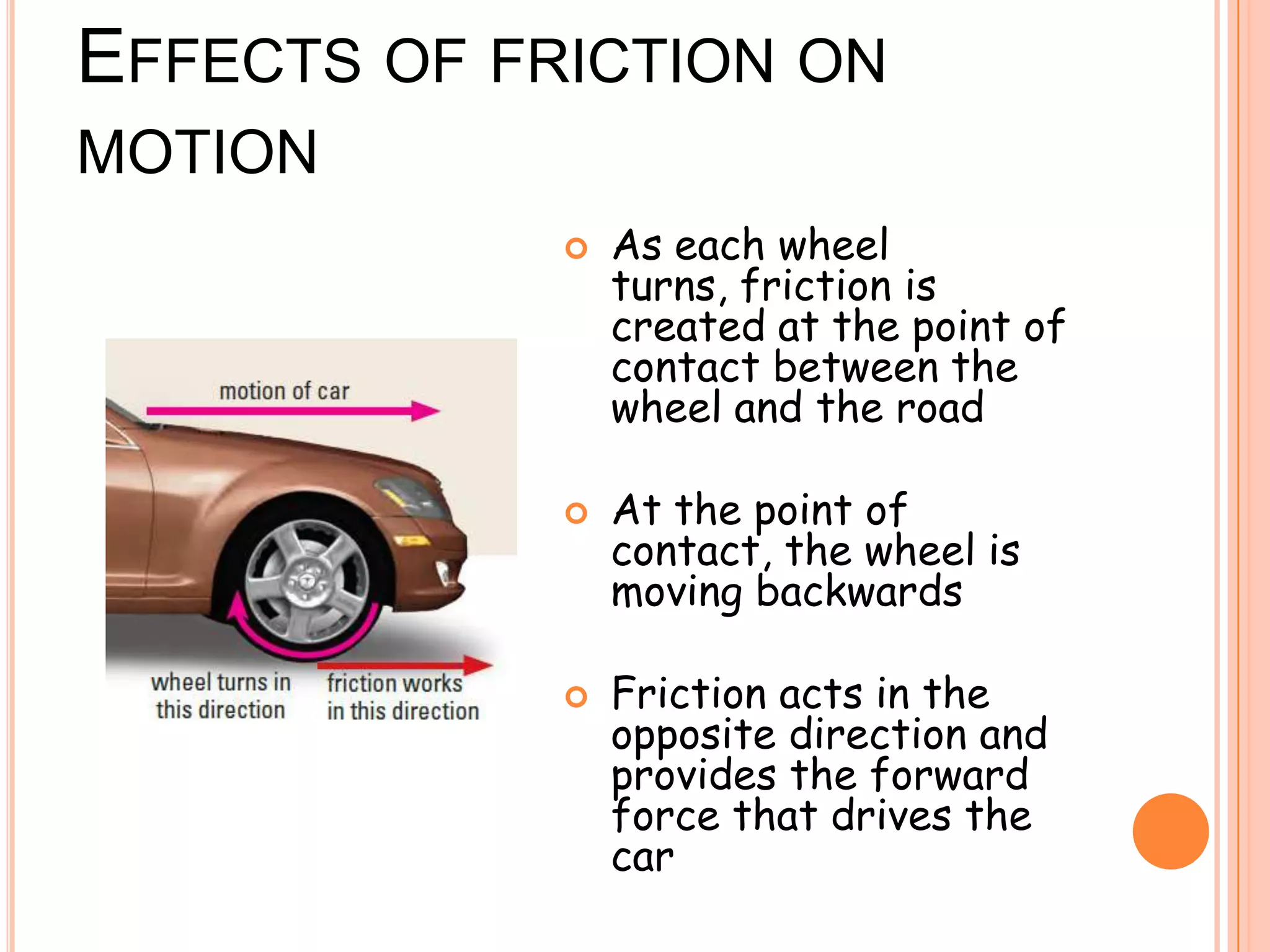 EFFECTS OF FRICTION ON
MOTION
 As each wheel
turns, friction is
created at the point of
contact between the
wheel and the road
 At the point of
contact, the wheel is
moving backwards
 Friction acts in the
opposite direction and
provides the forward
force that drives the
car
 