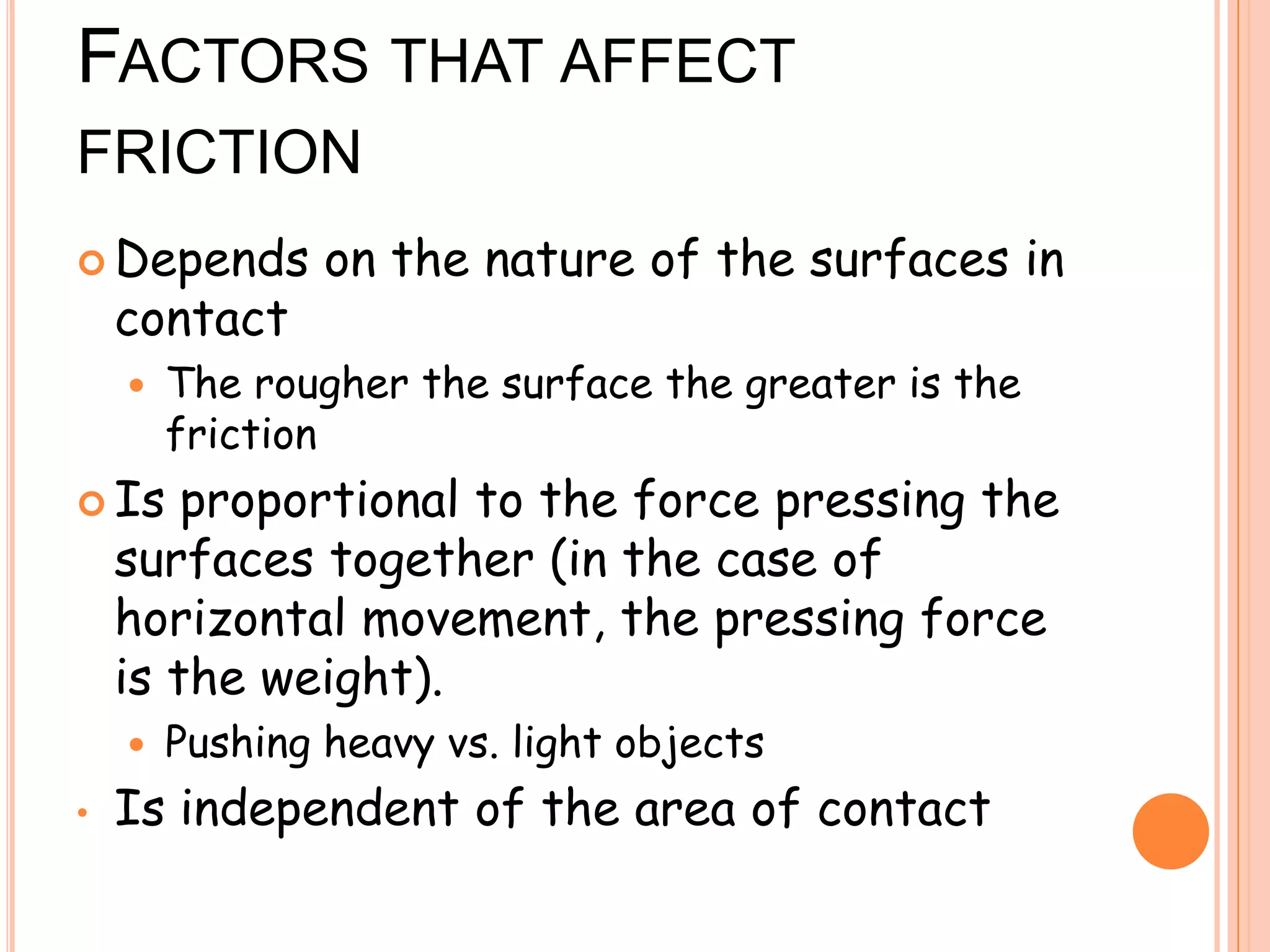 FACTORS THAT AFFECT
FRICTION
 Depends on the nature of the surfaces in
contact
 The rougher the surface the greater is the
friction
 Is proportional to the force pressing the
surfaces together (in the case of
horizontal movement, the pressing force
is the weight).
 Pushing heavy vs. light objects
• Is independent of the area of contact
 
