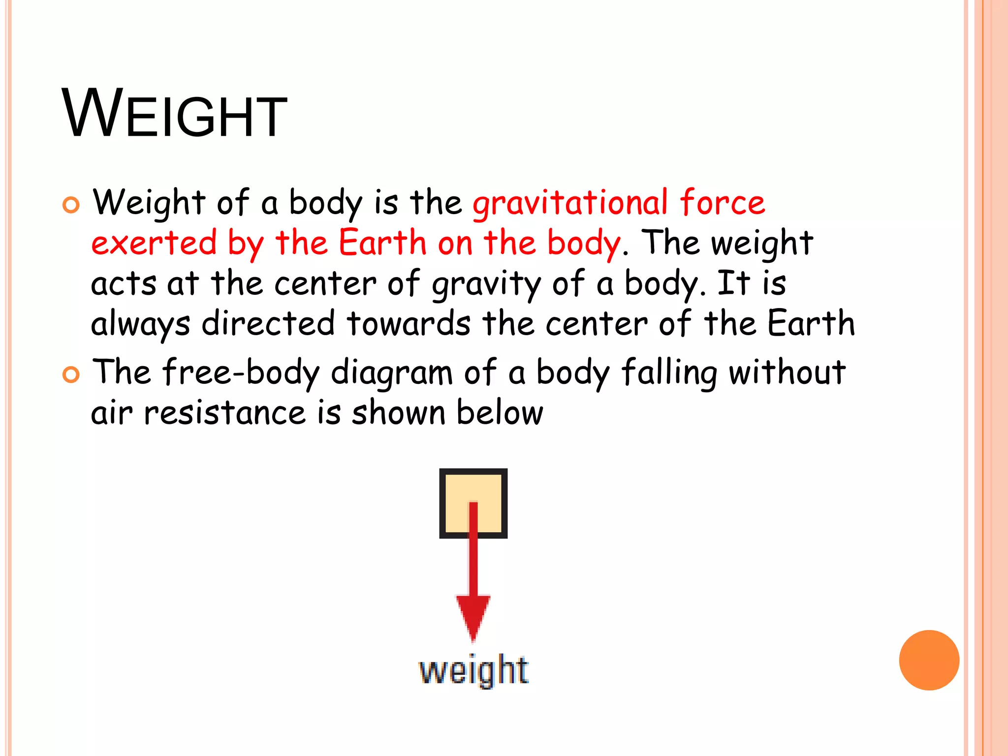 WEIGHT
 Weight of a body is the gravitational force
exerted by the Earth on the body. The weight
acts at the center of gravity of a body. It is
always directed towards the center of the Earth
 The free-body diagram of a body falling without
air resistance is shown below
 