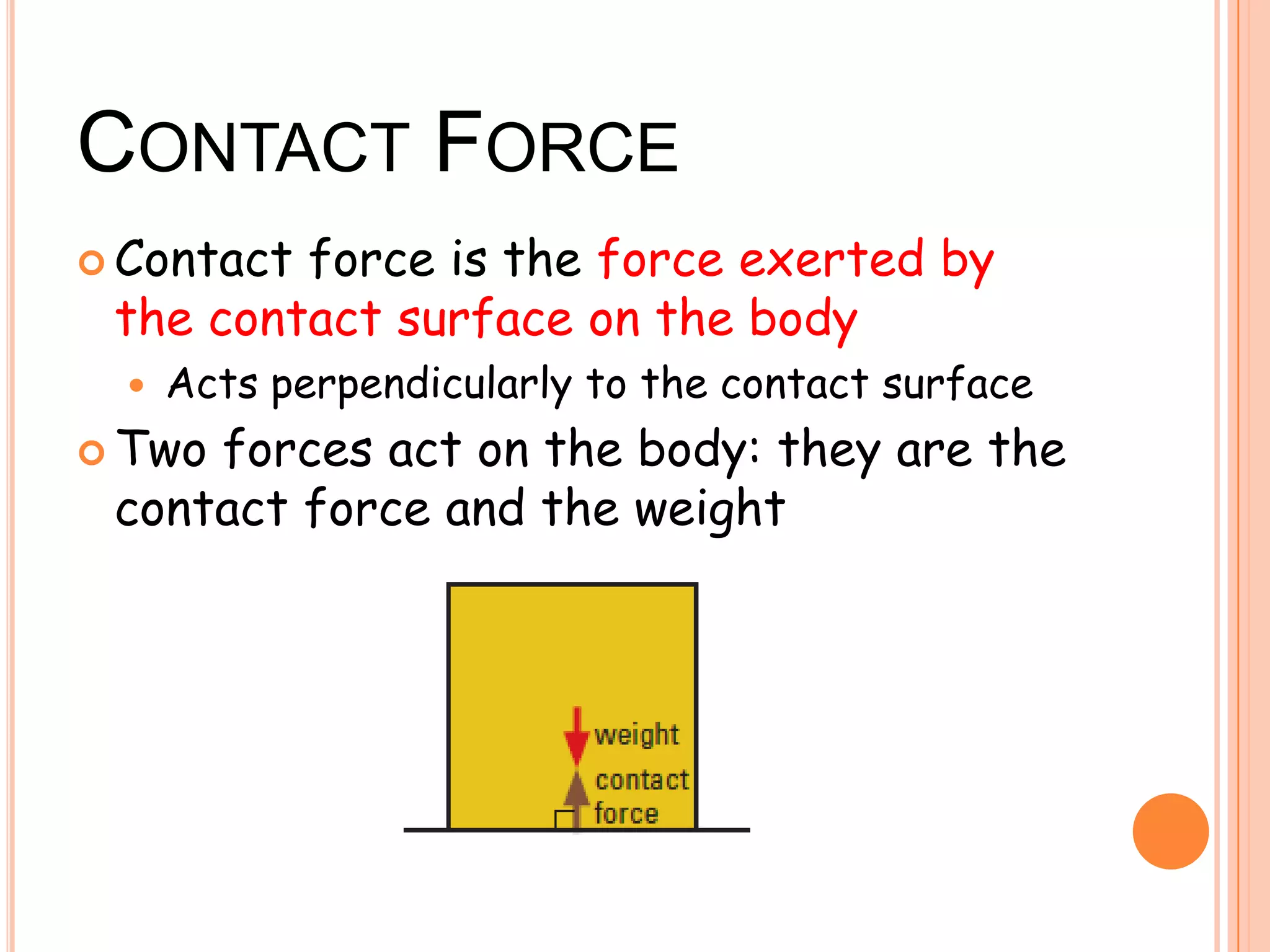 CONTACT FORCE
 Contact force is the force exerted by
the contact surface on the body
 Acts perpendicularly to the contact surface
 Two forces act on the body: they are the
contact force and the weight
 