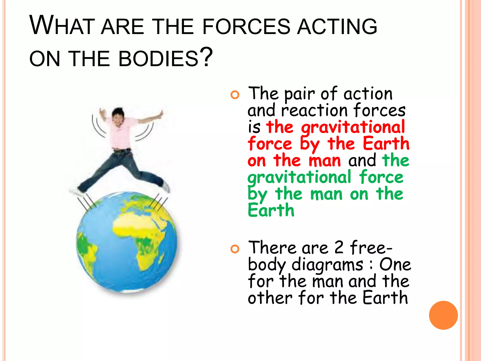 WHAT ARE THE FORCES ACTING
ON THE BODIES?
 The pair of action
and reaction forces
is the gravitational
force by the Earth
on the man and the
gravitational force
by the man on the
Earth
 There are 2 free-
body diagrams : One
for the man and the
other for the Earth
 