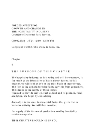 FORCES AFFECTING
GROWTH AND CHANGE IN
THE HOSPITALITY INDUSTRY
Courtesy of National Park Service.
CH002.indd 36 24/12/10 12:56 PM
Copyright © 2012 John Wiley & Sons, Inc.
Chapter
2
T H E P U R P O S E O F T H I S C H A P T E R
The hospitality industry, as it is today and will be tomorrow, is
the result of the interaction of basic market forces. In this
chapter, we will look at two of the most basic of these forces.
The first is the demand for hospitality services from consumers.
The second is the supply of those things
required to provide service, such as land and its produce, food,
and labor. We begin by considering
demand; it is the most fundamental factor that gives rise to
business activity. We will then consider
the supply of the factors of production used by hospitality
service companies.
TH IS CHAPTER SHOULD HE LP YOU
 