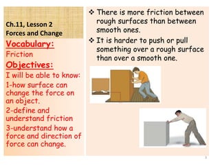 Ch.11, Lesson 2
Forces and Change
 There is more friction between
rough surfaces than between
smooth ones.
 It is harder to push or pull
something over a rough surface
than over a smooth one.
Vocabulary:
Friction
Objectives:
I will be able to know:
1-how surface can
change the force on
an object.
2-define and
understand friction
3-understand how a
force and direction of
force can change.
3
 