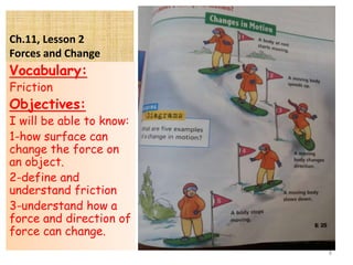 Ch.11, Lesson 2
Forces and Change
Vocabulary:
Friction
Objectives:
I will be able to know:
1-how surface can
change the force on
an object.
2-define and
understand friction
3-understand how a
force and direction of
force can change.
8
 