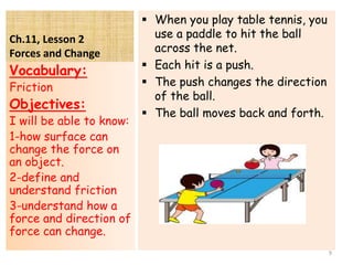Ch.11, Lesson 2
Forces and Change
 When you play table tennis, you
use a paddle to hit the ball
across the net.
 Each hit is a push.
 The push changes the direction
of the ball.
 The ball moves back and forth.
Vocabulary:
Friction
Objectives:
I will be able to know:
1-how surface can
change the force on
an object.
2-define and
understand friction
3-understand how a
force and direction of
force can change.
9
 