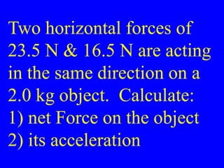 Two horizontal forces of
23.5 N & 16.5 N are acting
in the same direction on a
2.0 kg object. Calculate:
1) net Force on the object
2) its acceleration
 