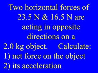 Two horizontal forces of
23.5 N & 16.5 N are
acting in opposite
directions on a
2.0 kg object. Calculate:
1) net force on the object
2) its acceleration
 