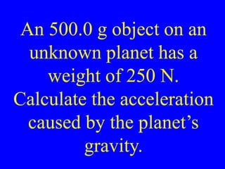 An 500.0 g object on an
unknown planet has a
weight of 250 N.
Calculate the acceleration
caused by the planet’s
gravity.
 