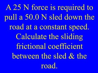 A 25 N force is required to
pull a 50.0 N sled down the
road at a constant speed.
Calculate the sliding
frictional coefficient
between the sled & the
road.
 