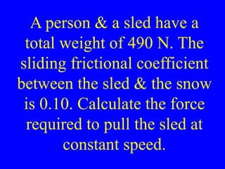 A person & a sled have a
total weight of 490 N. The
sliding frictional coefficient
between the sled & the snow
is 0.10. Calculate the force
required to pull the sled at
constant speed.
 