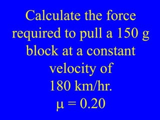 Calculate the force
required to pull a 150 g
block at a constant
velocity of
180 km/hr.
m = 0.20
 
