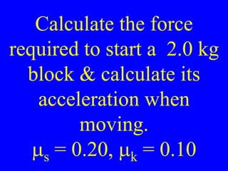 Calculate the force
required to start a 2.0 kg
block & calculate its
acceleration when
moving.
ms = 0.20, mk = 0.10
 