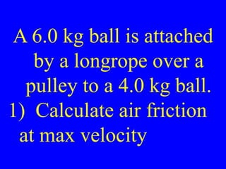 A 6.0 kg ball is attached
by a longrope over a
pulley to a 4.0 kg ball.
1) Calculate air friction
at max velocity
 