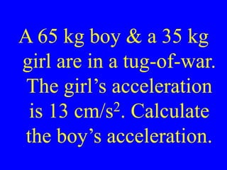 A 65 kg boy & a 35 kg
girl are in a tug-of-war.
The girl’s acceleration
is 13 cm/s2. Calculate
the boy’s acceleration.
 