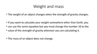 Weight and mass
• The weight of an object changes when the strength of gravity changes.
• If you want to calculate your weight somewhere other than Earth, you
• can use the same equation but you must change the number 10 to the
• value of the strength of gravity wherever you are calculating it.
• The mass of an object does not change.
 