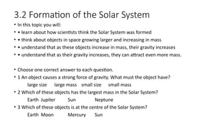 3.2 Formation of the Solar System
• In this topic you will:
• • learn about how scientists think the Solar System was formed
• • think about objects in space growing larger and increasing in mass
• • understand that as these objects increase in mass, their gravity increases
• • understand that as their gravity increases, they can attract even more mass.
• Choose one correct answer to each question.
• 1 An object causes a strong force of gravity. What must the object have?
large size large mass small size small mass
• 2 Which of these objects has the largest mass in the Solar System?
Earth Jupiter Sun Neptune
• 3 Which of these objects is at the centre of the Solar System?
Earth Moon Mercury Sun
 