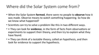 Where did the Solar System come from?
• When the Solar System formed, there were no people to observe how it
was made. Observe means to watch something happening. So how do
we know what happened?
• Scientists can try to solve a problem like this in two different ways.
• • They can look for evidence, in the form of facts from observations or
experiments to support their theory, and then try to explain what they
have found.
• • They can think of a testable theory, called an hypothesis, and then
look for evidence to support the hypothesis.
 