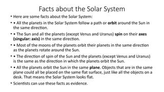 Facts about the Solar System
• Here are some facts about the Solar System:
• • All the planets in the Solar System follow a path or orbit around the Sun in
the same direction.
• • The Sun and all the planets (except Venus and Uranus) spin on their axes
(singular: axis) in the same direction.
• • Most of the moons of the planets orbit their planets in the same direction
as the planets rotate around the Sun.
• • The direction of spin of the Sun and the planets (except Venus and Uranus)
is the same as the direction in which the planets orbit the Sun.
• • All the planets orbit the Sun in the same plane. Objects that are in the same
plane could all be placed on the same flat surface, just like all the objects on a
desk. That means the Solar System looks flat.
• Scientists can use these facts as evidence.
 