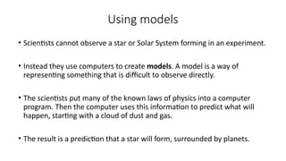 Using models
• Scientists cannot observe a star or Solar System forming in an experiment.
• Instead they use computers to create models. A model is a way of
representing something that is difficult to observe directly.
• The scientists put many of the known laws of physics into a computer
program. Then the computer uses this information to predict what will
happen, starting with a cloud of dust and gas.
• The result is a prediction that a star will form, surrounded by planets.
 
