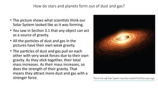 How do stars and planets form out of dust and gas?
• The picture shows what scientists think our
Solar System looked like as it was forming.
• You saw in Section 3.1 that any object can act
as a source of gravity.
• All the particles of dust and gas in the
pictures have their own weak gravity.
• The particles of dust and gas pull on each
other with very weak forces due to their own
gravity. As they stick together, their total
mass increases. As their mass increases, so
does the strength of their gravity. That
means they attract more dust and gas with a
stronger force.
 