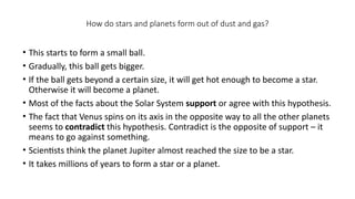 How do stars and planets form out of dust and gas?
• This starts to form a small ball.
• Gradually, this ball gets bigger.
• If the ball gets beyond a certain size, it will get hot enough to become a star.
Otherwise it will become a planet.
• Most of the facts about the Solar System support or agree with this hypothesis.
• The fact that Venus spins on its axis in the opposite way to all the other planets
seems to contradict this hypothesis. Contradict is the opposite of support – it
means to go against something.
• Scientists think the planet Jupiter almost reached the size to be a star.
• It takes millions of years to form a star or a planet.
 