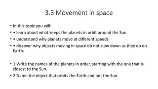 3.3 Movement in space
• In this topic you will:
• • learn about what keeps the planets in orbit around the Sun
• • understand why planets move at different speeds
• • discover why objects moving in space do not slow down as they do on
Earth.
• 1 Write the names of the planets in order, starting with the one that is
closest to the Sun.
• 2 Name the object that orbits the Earth and not the Sun.
 