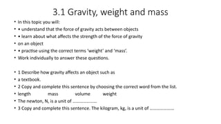 3.1 Gravity, weight and mass
• In this topic you will:
• • understand that the force of gravity acts between objects
• • learn about what affects the strength of the force of gravity
• on an object
• • practise using the correct terms ‘weight’ and ‘mass’.
• Work individually to answer these questions.
• 1 Describe how gravity affects an object such as
• a textbook.
• 2 Copy and complete this sentence by choosing the correct word from the list.
• length mass volume weight
• The newton, N, is a unit of …………………
• 3 Copy and complete this sentence. The kilogram, kg, is a unit of …………………
 