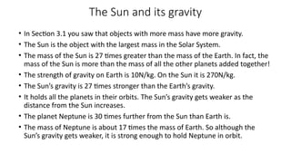 The Sun and its gravity
• In Section 3.1 you saw that objects with more mass have more gravity.
• The Sun is the object with the largest mass in the Solar System.
• The mass of the Sun is 27 times greater than the mass of the Earth. In fact, the
mass of the Sun is more than the mass of all the other planets added together!
• The strength of gravity on Earth is 10N/kg. On the Sun it is 270N/kg.
• The Sun’s gravity is 27 times stronger than the Earth’s gravity.
• It holds all the planets in their orbits. The Sun’s gravity gets weaker as the
distance from the Sun increases.
• The planet Neptune is 30 times further from the Sun than Earth is.
• The mass of Neptune is about 17 times the mass of Earth. So although the
Sun’s gravity gets weaker, it is strong enough to hold Neptune in orbit.
 