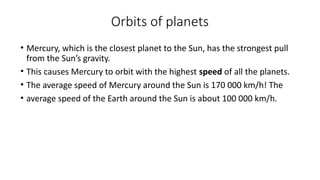 Orbits of planets
• Mercury, which is the closest planet to the Sun, has the strongest pull
from the Sun’s gravity.
• This causes Mercury to orbit with the highest speed of all the planets.
• The average speed of Mercury around the Sun is 170 000 km/h! The
• average speed of the Earth around the Sun is about 100 000 km/h.
 