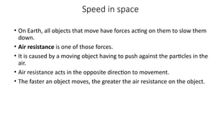 Speed in space
• On Earth, all objects that move have forces acting on them to slow them
down.
• Air resistance is one of those forces.
• It is caused by a moving object having to push against the particles in the
air.
• Air resistance acts in the opposite direction to movement.
• The faster an object moves, the greater the air resistance on the object.
 