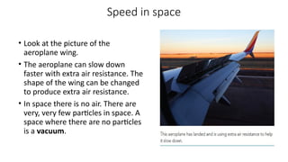 Speed in space
• Look at the picture of the
aeroplane wing.
• The aeroplane can slow down
faster with extra air resistance. The
shape of the wing can be changed
to produce extra air resistance.
• In space there is no air. There are
very, very few particles in space. A
space where there are no particles
is a vacuum.
 