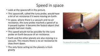 Speed in space
• Look at the spacecraft in the picture.
• This spacecraft, called the Juno probe, would have
a lot of air resistance if it were moving on Earth.
• In space, where there is a vacuum and no air
resistance, the Juno probe reached a speed of as
it passed Jupiter. It became the fastest object that
people had ever made.
• This speed would not be possible for the Juno
probe on Earth because of air resistance.
• Earth and the other planets are also moving in a
vacuum. This means there is no air resistance to
slow them down.
• The only force acting on the planets is from
gravity
 