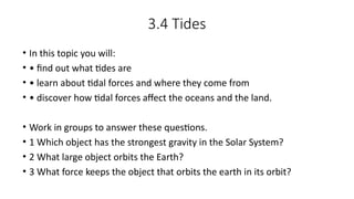 3.4 Tides
• In this topic you will:
• • find out what tides are
• • learn about tidal forces and where they come from
• • discover how tidal forces affect the oceans and the land.
• Work in groups to answer these questions.
• 1 Which object has the strongest gravity in the Solar System?
• 2 What large object orbits the Earth?
• 3 What force keeps the object that orbits the earth in its orbit?
 