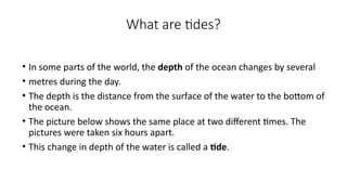 What are tides?
• In some parts of the world, the depth of the ocean changes by several
• metres during the day.
• The depth is the distance from the surface of the water to the bottom of
the ocean.
• The picture below shows the same place at two different times. The
pictures were taken six hours apart.
• This change in depth of the water is called a tide.
 