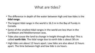 What are tides?
• The difference in depth of the water between high and low tides is the
tidal range.
• The largest tidal range in the world is 16.3 m in the Bay of Fundy in
Canada.
• Some of the smallest tidal ranges in the world are less than in the
Caribbean and Mediterranean seas.
• Tides also cause the land to change in height through the day! This is
called earth tide. The tidal range due to earth tide is about 30 cm
• High tides are about 12 hours apart. Low tides are also about 12 hours
apart. The time between high and low tide is six hours.
 