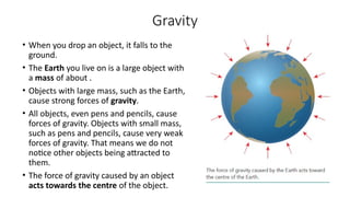 Gravity
• When you drop an object, it falls to the
ground.
• The Earth you live on is a large object with
a mass of about .
• Objects with large mass, such as the Earth,
cause strong forces of gravity.
• All objects, even pens and pencils, cause
forces of gravity. Objects with small mass,
such as pens and pencils, cause very weak
forces of gravity. That means we do not
notice other objects being attracted to
them.
• The force of gravity caused by an object
acts towards the centre of the object.
 