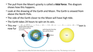 • The pull from the Moon’s gravity is called a tidal force. The diagram
shows how this happens.
• Look at the drawing of the Earth and Moon. The Earth is viewed from
above the North Pole.
• The side of the Earth closer to the Moon will have high tide.
• The Earth takes 24 hours to spin on its axis.
• This means that 12 hours later, the side that was closest to the Moon is
now furthest away.
 