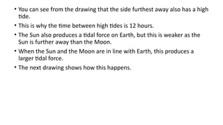 • You can see from the drawing that the side furthest away also has a high
tide.
• This is why the time between high tides is 12 hours.
• The Sun also produces a tidal force on Earth, but this is weaker as the
Sun is further away than the Moon.
• When the Sun and the Moon are in line with Earth, this produces a
larger tidal force.
• The next drawing shows how this happens.
 