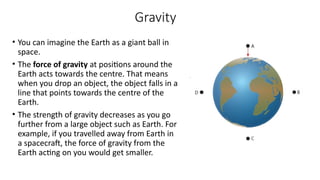 Gravity
• You can imagine the Earth as a giant ball in
space.
• The force of gravity at positions around the
Earth acts towards the centre. That means
when you drop an object, the object falls in a
line that points towards the centre of the
Earth.
• The strength of gravity decreases as you go
further from a large object such as Earth. For
example, if you travelled away from Earth in
a spacecraft, the force of gravity from the
Earth acting on you would get smaller.
 
