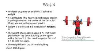 Weight
• The force of gravity on an object is called its
weight.
• It is difficult to lift a heavy object because gravity
is pulling it towards the centre of the Earth. By
lifting, you are pulling against gravity.
• Weight is a force and it is measured in newtons,
N.
• The weight of an apple is about 1 N. That means
gravity from the Earth is pulling on the apple
with a force of 1 N. You need to apply a force of
1 N to hold the apple.
• The weightlifter in the picture is holding
about 100kilogram
 
