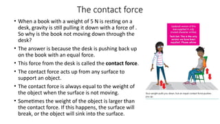 The contact force
• When a book with a weight of 5 N is resting on a
desk, gravity is still pulling it down with a force of .
So why is the book not moving down through the
desk?
• The answer is because the desk is pushing back up
on the book with an equal force.
• This force from the desk is called the contact force.
• The contact force acts up from any surface to
support an object.
• The contact force is always equal to the weight of
the object when the surface is not moving.
• Sometimes the weight of the object is larger than
the contact force. If this happens, the surface will
break, or the object will sink into the surface.
 